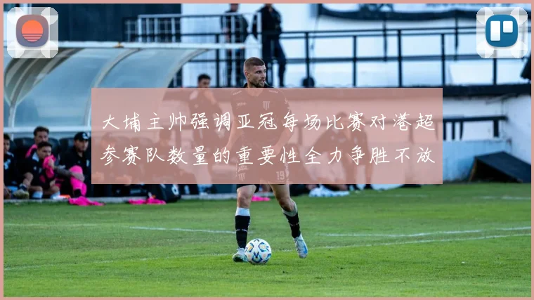 大埔主帅强调亚冠每场比赛对港超参赛队数量的重要性全力争胜不放松
