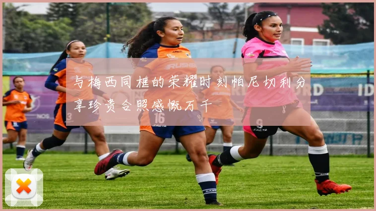与梅西同框的荣耀时刻帕尼切利分享珍贵合照感慨万千