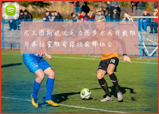 尤文图斯进攻乏力图多尔或将戴维与弗拉霍维奇搭档前锋组合