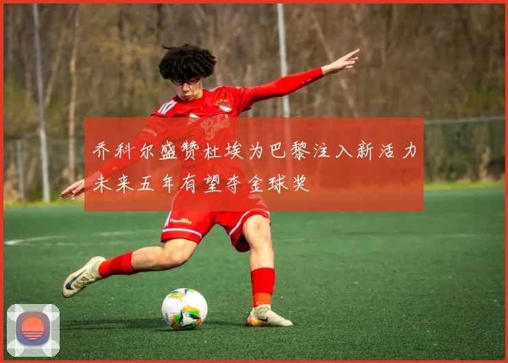 乔科尔盛赞杜埃为巴黎注入新活力未来五年有望夺金球奖