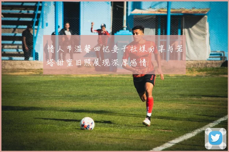 情人节温馨回忆妻子社媒分享与若塔甜蜜旧照展现深厚感情