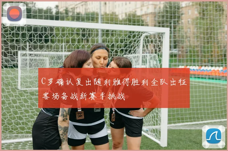 C罗确认复出随利雅得胜利全队出征客场备战新赛季挑战