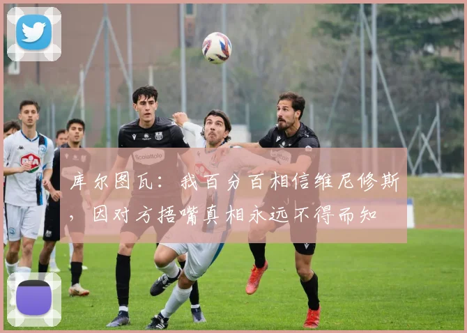 库尔图瓦：我百分百相信维尼修斯，因对方捂嘴真相永远不得而知