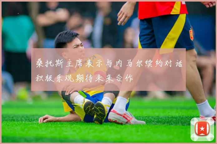 桑托斯主席表示与内马尔续约对话积极乐观期待未来合作