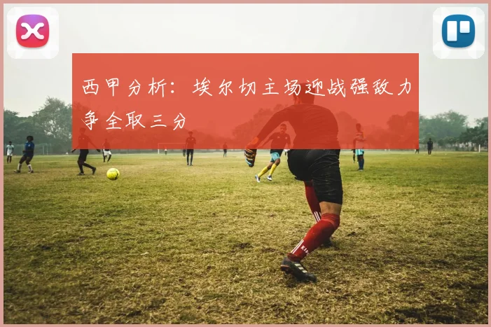 西甲分析：埃尔切主场迎战强敌力争全取三分