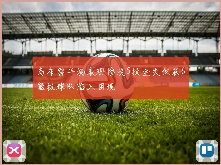 乌布雷半场表现惨淡5投全失仅获6篮板球队陷入困境