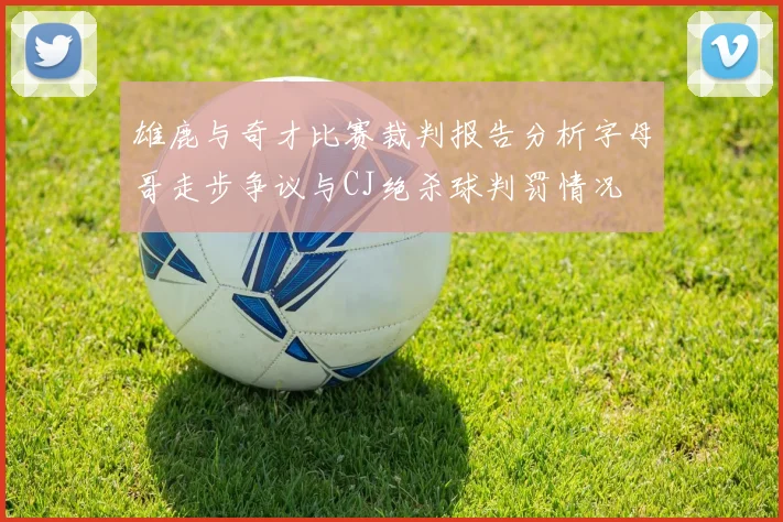 雄鹿与奇才比赛裁判报告分析字母哥走步争议与CJ绝杀球判罚情况